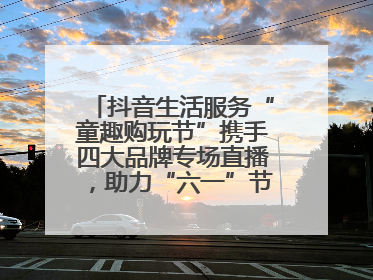 抖音生活服务“童趣购玩节”携手四大品牌专场直播，助力“六一”节日消费